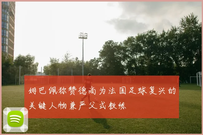 姆巴佩称赞德尚为法国足球复兴的关键人物兼严父式教练