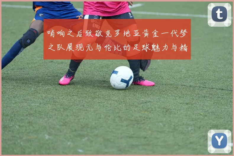 哨响之后致敬克罗地亚黄金一代梦之队展现无与伦比的足球魅力与精神