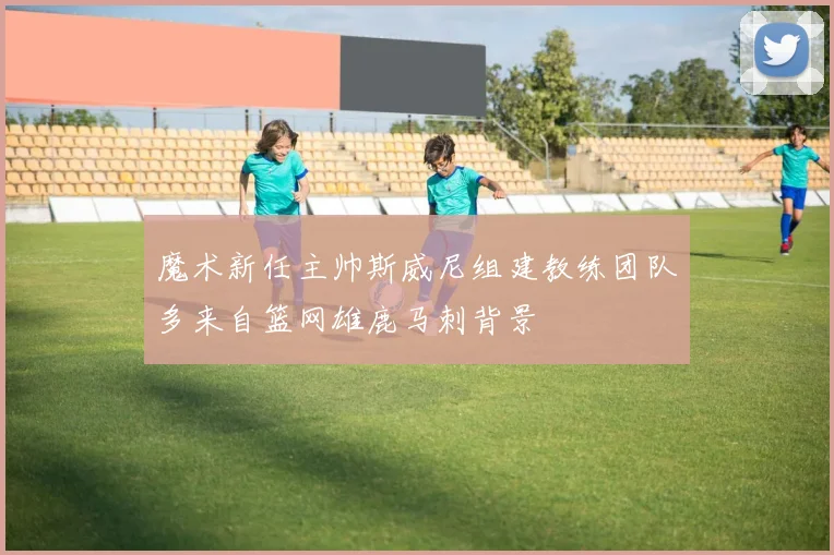 魔术新任主帅斯威尼组建教练团队多来自篮网雄鹿马刺背景