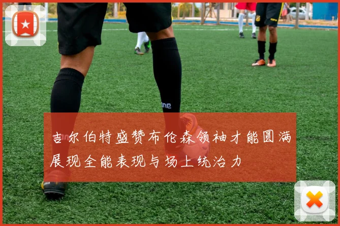 吉尔伯特盛赞布伦森领袖才能圆满展现全能表现与场上统治力