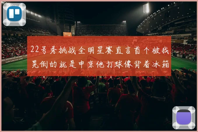 22号秀挑战全明星赛直言首个被我晃倒的就是申京他打球像背着冰箱一样笨重