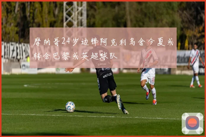 摩纳哥24岁边锋阿克利乌舍今夏或转会巴黎或英超球队