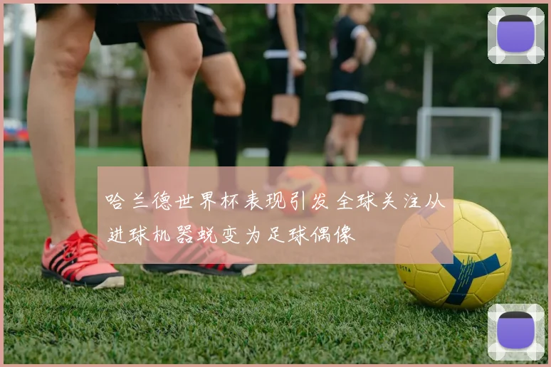 哈兰德世界杯表现引发全球关注从进球机器蜕变为足球偶像