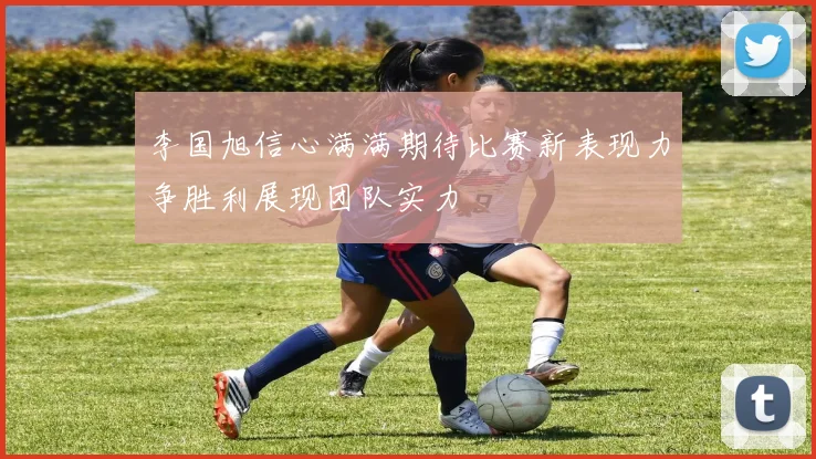 李国旭信心满满期待比赛新表现力争胜利展现团队实力