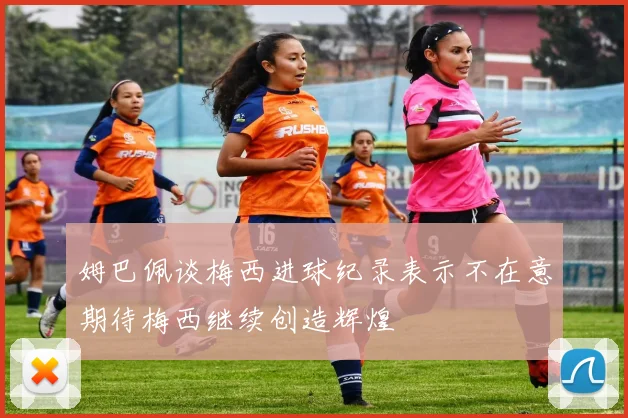 姆巴佩谈梅西进球纪录表示不在意期待梅西继续创造辉煌