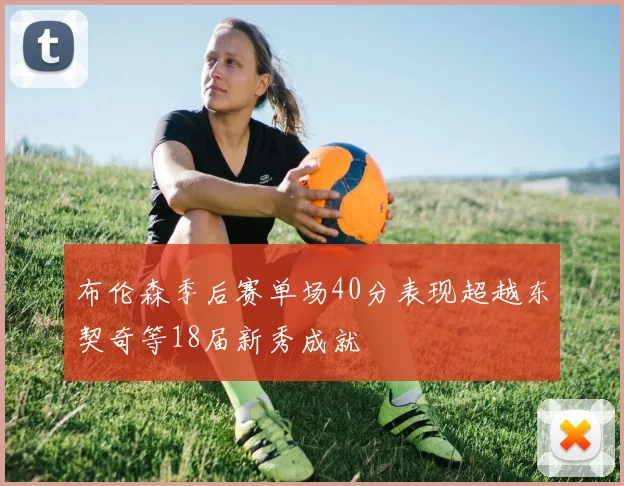 布伦森季后赛单场40分表现超越东契奇等18届新秀成就