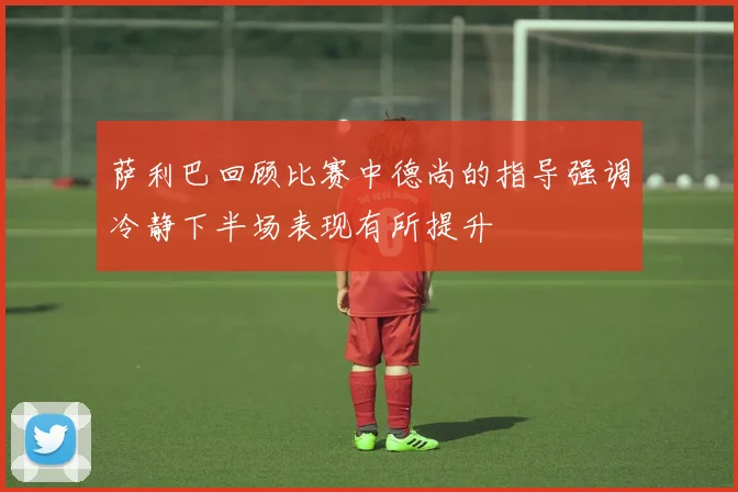 萨利巴回顾比赛中德尚的指导强调冷静下半场表现有所提升