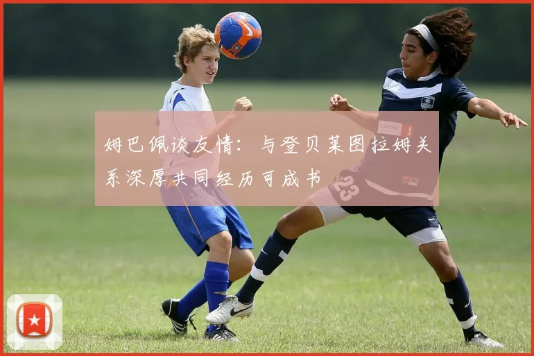 姆巴佩谈友情：与登贝莱图拉姆关系深厚共同经历可成书