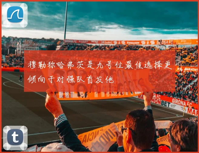 穆勒称哈弗茨是九号位最佳选择更倾向于对强队首发他