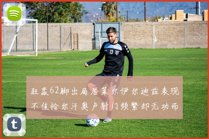 狂轰62脚出局居莱尔伊尔迪兹表现不佳恰尔汗奥卢射门频繁却无功而返