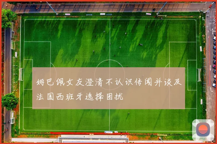 姆巴佩女友澄清不认识传闻并谈及法国西班牙选择困扰
