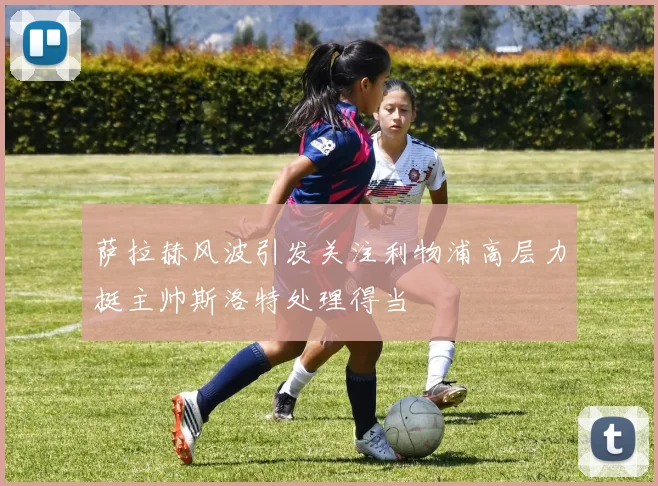 萨拉赫风波引发关注利物浦高层力挺主帅斯洛特处理得当