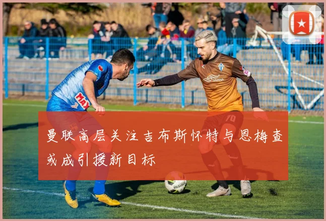 曼联高层关注吉布斯怀特与恩梅查或成引援新目标