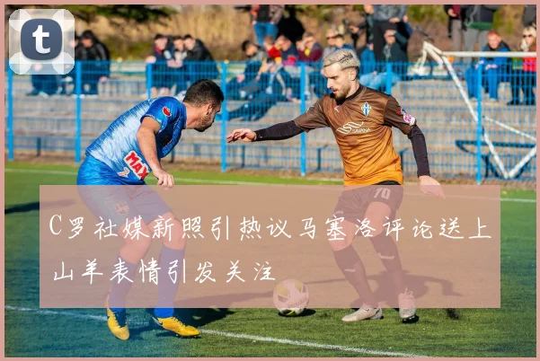 C罗社媒新照引热议马塞洛评论送上山羊表情引发关注