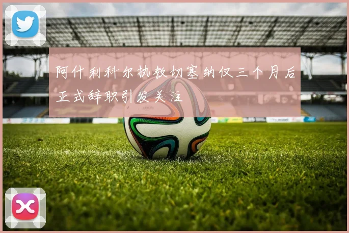 阿什利科尔执教切塞纳仅三个月后正式辞职引发关注