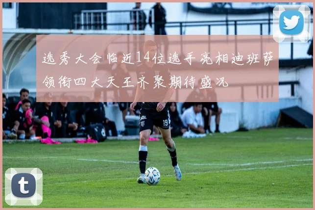 选秀大会临近14位选手亮相迪班萨领衔四大天王齐聚期待盛况