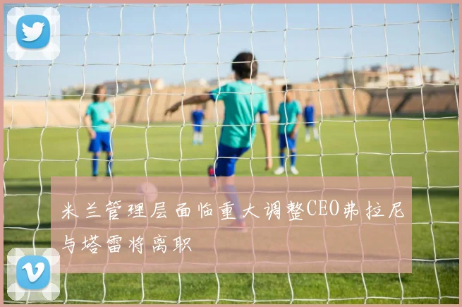米兰管理层面临重大调整CEO弗拉尼与塔雷将离职